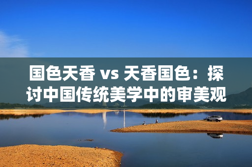 國色天香 vs 天香國色：探討中國傳統(tǒng)美學(xué)中的審美觀念