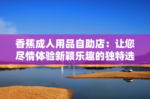 香蕉成人用品自助店：讓您盡情體驗新穎樂趣的獨特選擇