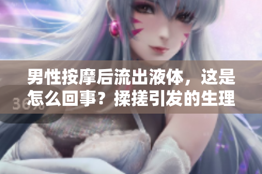 男性按摩后流出液體，這是怎么回事？揉搓引發(fā)的生理反應(yīng)詳解
