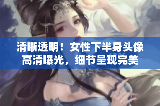 清晰透明！女性下半身頭像高清曝光，細節(jié)呈現(xiàn)完美