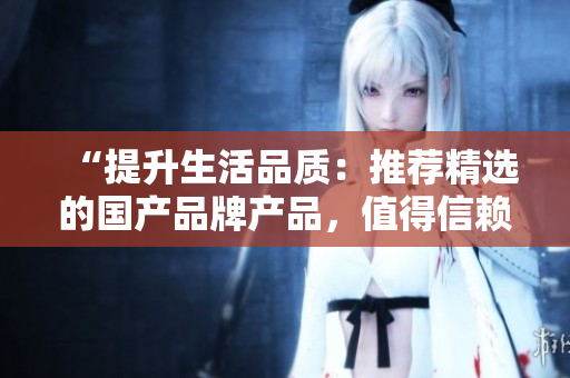 “提升生活品質(zhì)：推薦精選的國產(chǎn)品牌產(chǎn)品，值得信賴的品質(zhì)選擇”