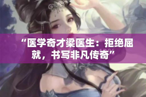 “醫(yī)學(xué)奇才梁醫(yī)生:拒絕屈就,書寫非凡傳奇” “醫(yī)學(xué)奇才梁醫(yī)生:拒絕屈就,書寫非凡傳奇”
