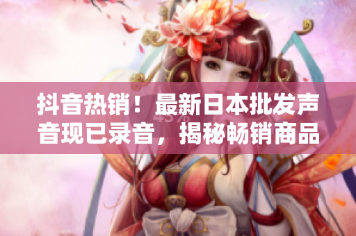 抖音熱銷！最新日本批發(fā)聲音現(xiàn)已錄音，揭秘暢銷商品背后的秘密