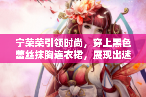寧榮榮引領(lǐng)時(shí)尚，穿上黑色蕾絲抹胸連衣裙，展現(xiàn)出迷人魅力