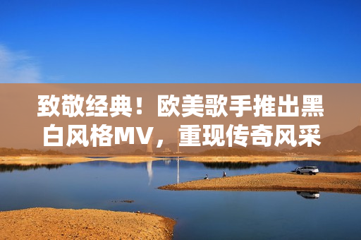 致敬經(jīng)典！歐美歌手推出黑白風(fēng)格MV，重現(xiàn)傳奇風(fēng)采