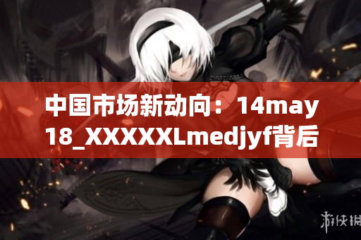 中國(guó)市場(chǎng)新動(dòng)向：14may18_XXXXXLmedjyf背后的趨勢(shì)與機(jī)遇