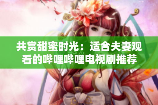 共賞甜蜜時光：適合夫妻觀看的嗶哩嗶哩電視劇推薦