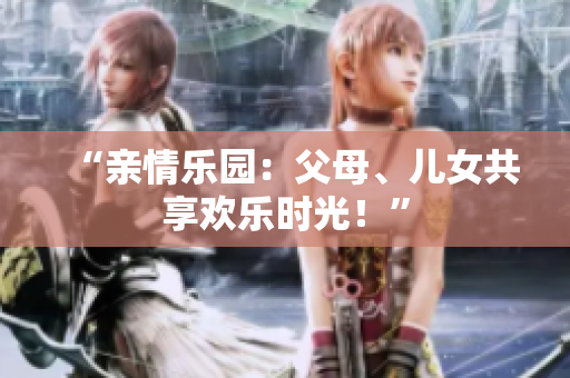 “親情樂(lè)園：父母、兒女共享歡樂(lè)時(shí)光！”