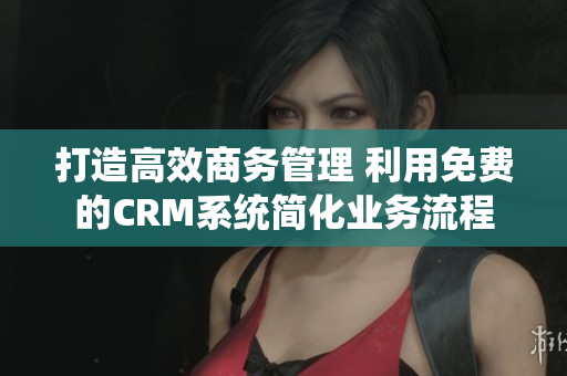 打造高效商務(wù)管理 利用免費(fèi)的CRM系統(tǒng)簡(jiǎn)化業(yè)務(wù)流程