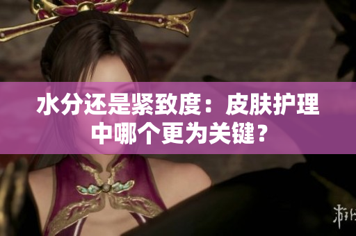 水分還是緊致度：皮膚護(hù)理中哪個(gè)更為關(guān)鍵？