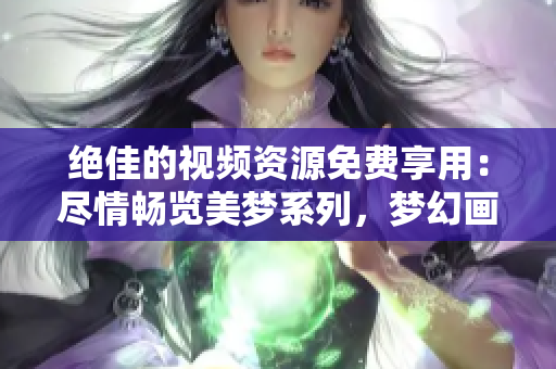 絕佳的視頻資源免費(fèi)享用：盡情暢覽美夢(mèng)系列，夢(mèng)幻畫面觸手可及