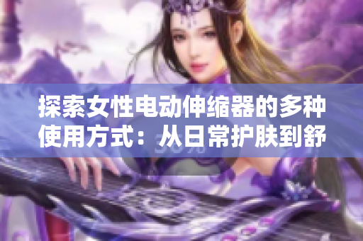 探索女性電動(dòng)伸縮器的多種使用方式：從日常護(hù)膚到舒適理療