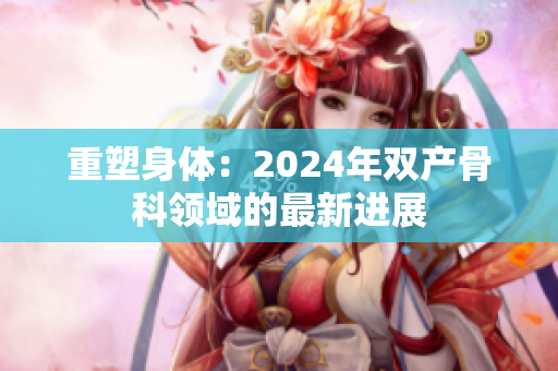 重塑身體:2024年雙產(chǎn)骨科領域的最新進展 重塑身體:2024年雙產(chǎn)骨科領域的最新進展