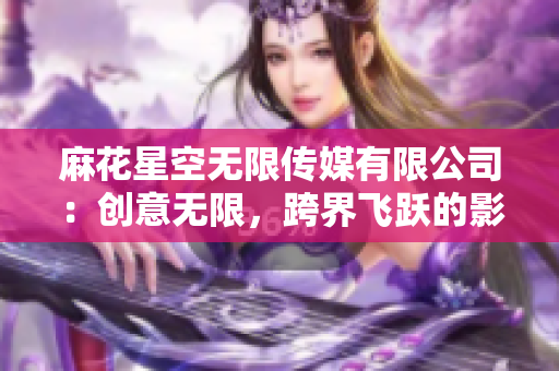 麻花星空無限傳媒有限公司：創(chuàng)意無限，跨界飛躍的影視制作團(tuán)隊(duì)