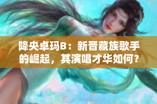 降央卓瑪B：新晉藏族歌手的崛起，其演唱才華如何？