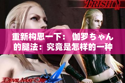 重新構(gòu)思一下： 伽羅ちゃん的腿法：究竟是怎樣的一種技藝？