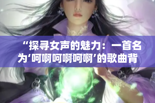 “探尋女聲的魅力:一首名為‘呵啊呵啊呵啊’的歌曲背后的故事” “探尋女聲的魅力:一首名為‘呵啊呵啊呵啊’的歌曲背后的故事”