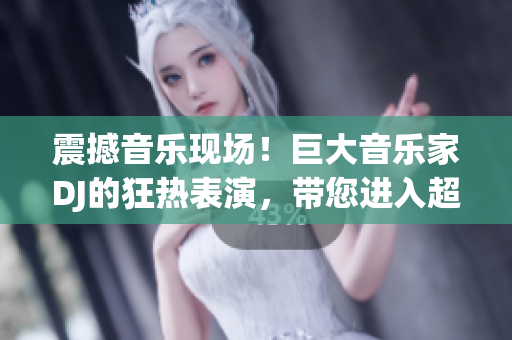 震撼音樂現(xiàn)場！巨大音樂家DJ的狂熱表演，帶您進入超凡音樂體驗！