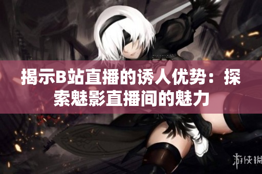 揭示B站直播的誘人優(yōu)勢：探索魅影直播間的魅力