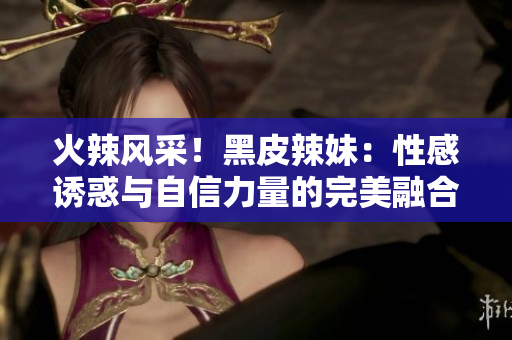 火辣風(fēng)采！黑皮辣妹：性感誘惑與自信力量的完美融合