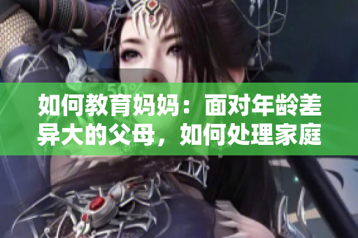 如何教育媽媽:面對年齡差異大的父母,如何處理家庭關(guān)系? 如何教育媽媽:面對年齡差異大的父母,如何處理家庭關(guān)系?