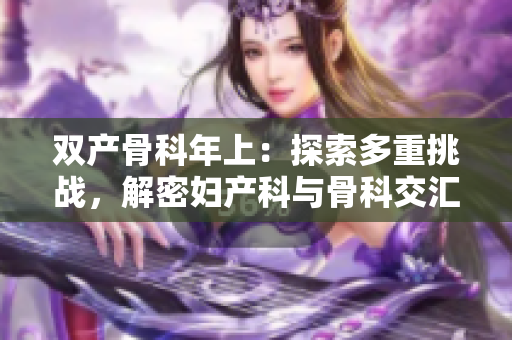 雙產(chǎn)骨科年上：探索多重挑戰(zhàn)，解密婦產(chǎn)科與骨科交匯的新趨勢(shì)