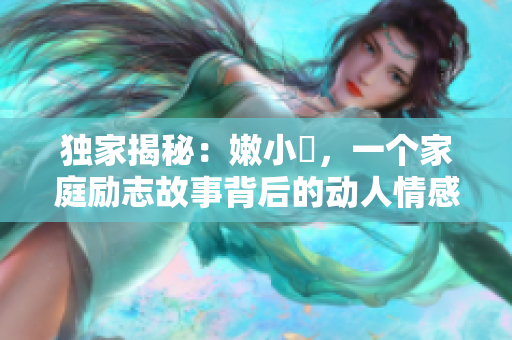獨(dú)家揭秘:嫩小槡,一個(gè)家庭勵(lì)志故事背后的動(dòng)人情感與成長(zhǎng)經(jīng)歷 獨(dú)家揭秘:嫩小槡,一個(gè)家庭勵(lì)志故事背后的動(dòng)人情感與成長(zhǎng)經(jīng)歷