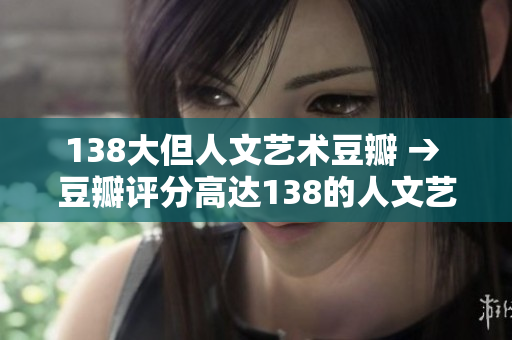 138大但人文藝術(shù)豆瓣 → 豆瓣評分高達(dá)138的人文藝術(shù)大片