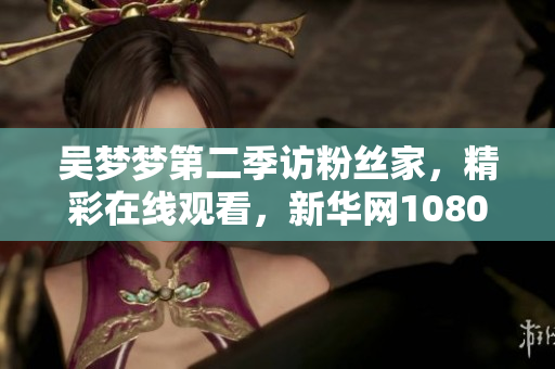 吳夢夢第二季訪粉絲家，精彩在線觀看，新華網(wǎng)1080帶您親臨現(xiàn)場