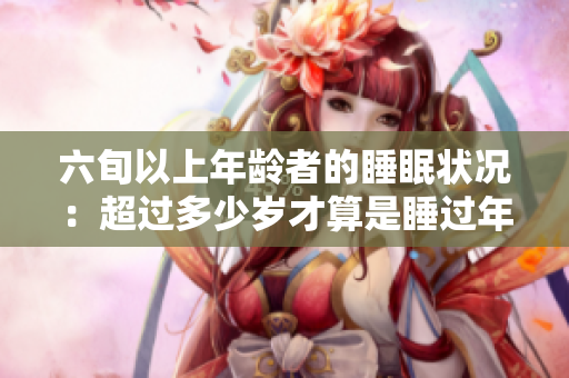 六旬以上年齡者的睡眠狀況：超過多少歲才算是睡過年紀最大？