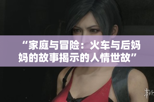 “家庭與冒險：火車與后媽媽的故事揭示的人情世故”