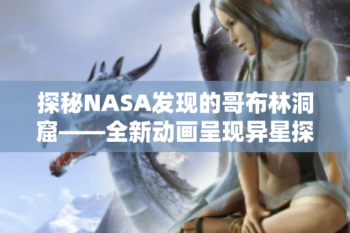 探秘NASA發(fā)現(xiàn)的哥布林洞窟——全新動畫呈現(xiàn)異星探險 探秘NASA發(fā)現(xiàn)的哥布林洞窟——全新動畫呈現(xiàn)異星探險