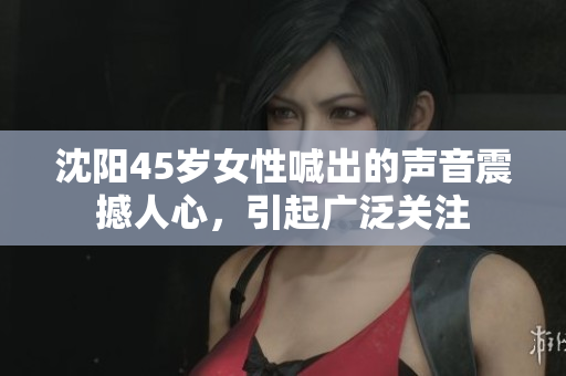 沈陽45歲女性喊出的聲音震撼人心,引起廣泛關(guān)注 沈陽45歲女性喊出的聲音震撼人心,引起廣泛關(guān)注