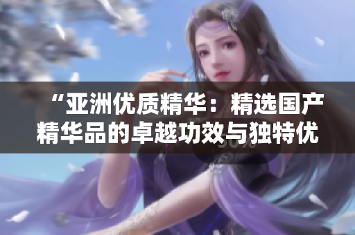 “亞洲優(yōu)質(zhì)精華：精選國產(chǎn)精華品的卓越功效與獨特優(yōu)勢”