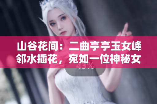 山谷花間：二曲亭亭玉女峰鄰水插花，宛如一位神秘女神的倩影