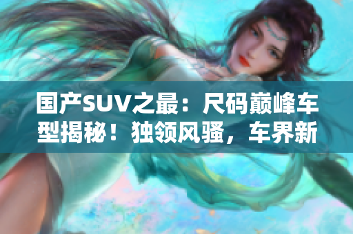 國(guó)產(chǎn)SUV之最：尺碼巔峰車型揭秘！獨(dú)領(lǐng)風(fēng)騷，車界新寵！