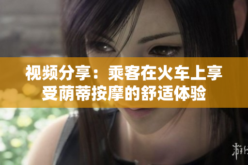 視頻分享：乘客在火車上享受蔭蒂按摩的舒適體驗(yàn)