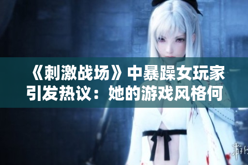 《刺激戰(zhàn)場(chǎng)》中暴躁女玩家引發(fā)熱議：她的游戲風(fēng)格何以成為焦點(diǎn)？