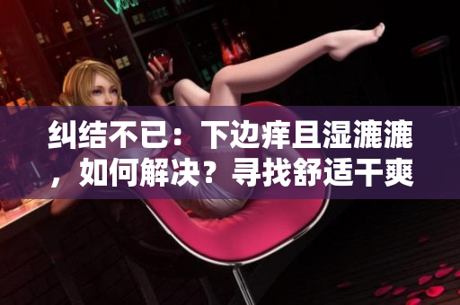 糾結(jié)不已：下邊癢且濕漉漉，如何解決？尋找舒適干爽的解決方案