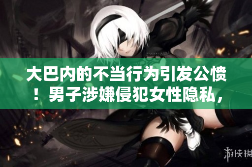 大巴內(nèi)的不當(dāng)行為引發(fā)公憤！男子涉嫌侵犯女性隱私，引發(fā)網(wǎng)友熱議