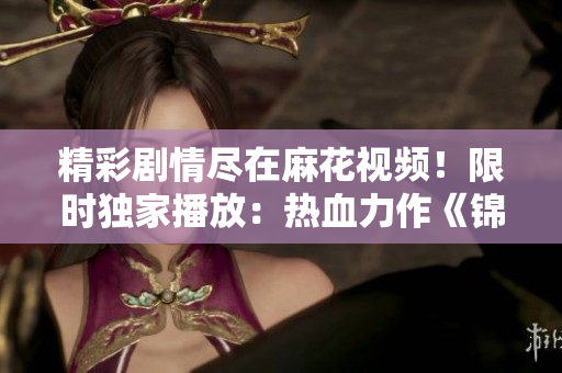精彩劇情盡在麻花視頻！限時(shí)獨(dú)家播放：熱血力作《錦鏢人》，震撼來襲！