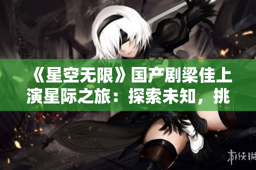 《星空無限》國產(chǎn)劇梁佳上演星際之旅：探索未知，挑戰(zhàn)宿命