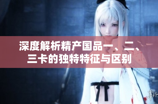 深度解析精產(chǎn)國品一、二、三卡的獨(dú)特特征與區(qū)別