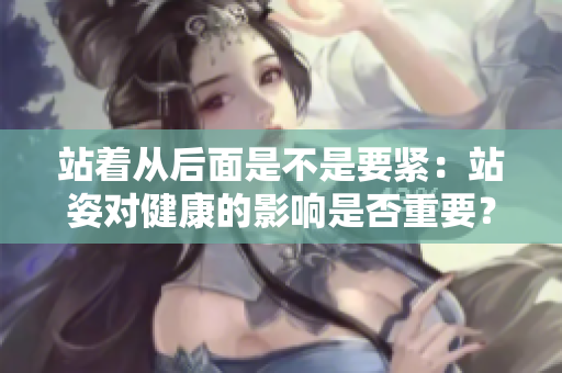 站著從后面是不是要緊：站姿對(duì)健康的影響是否重要？