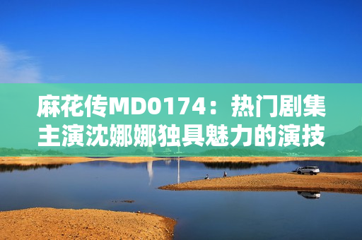 麻花傳MD0174：熱門劇集主演沈娜娜獨(dú)具魅力的演技