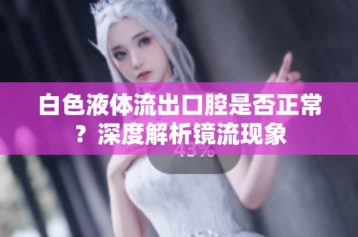 白色液體流出口腔是否正常？深度解析鏡流現(xiàn)象