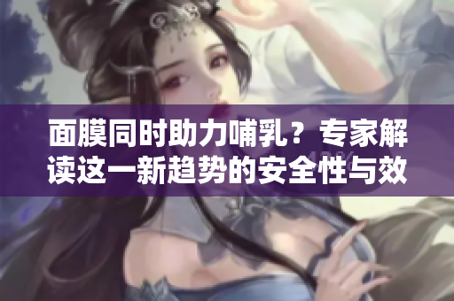 面膜同時(shí)助力哺乳？專家解讀這一新趨勢(shì)的安全性與效果