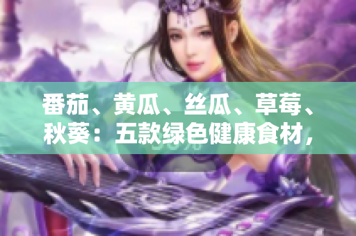 番茄、黃瓜、絲瓜、草莓、秋葵：五款綠色健康食材，營養(yǎng)大揭秘