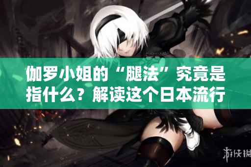 伽羅小姐的“腿法”究竟是指什么?解讀這個日本流行語的含義 伽羅小姐的“腿法”究竟是指什么?解讀這個日本流行語的含義