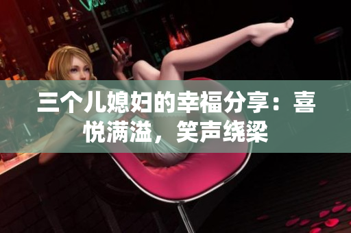 三個兒媳婦的幸福分享：喜悅滿溢，笑聲繞梁